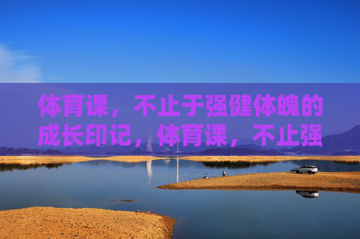 体育课，不止于强健体魄的成长印记，体育课，不止强健体魄的成长印记