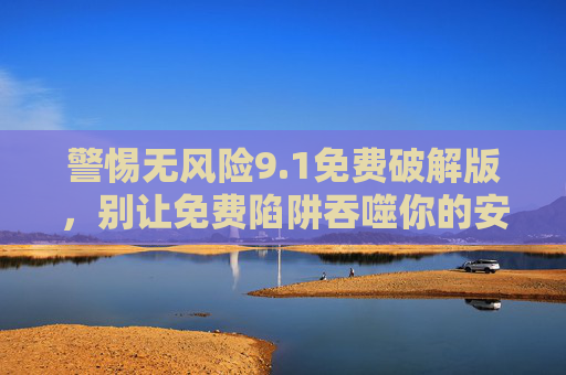 警惕无风险9.1免费破解版，别让免费陷阱吞噬你的安全与权益，警惕无风险免费破解版，别让陷阱吞噬你的安全与权益