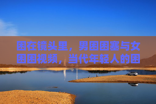 困在镜头里，男困困塞与女困困视频，当代年轻人的困境镜像，困在镜头里，当代年轻人的困境镜像