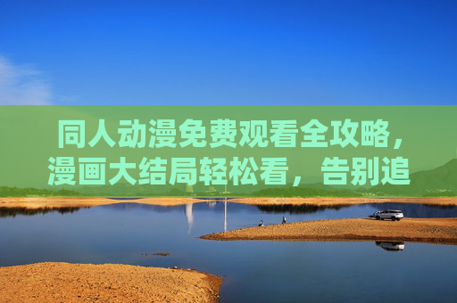 同人动漫免费观看全攻略，漫画大结局轻松看，告别追更焦虑！同人动漫全攻略，免费看大结局，告别追更焦虑！