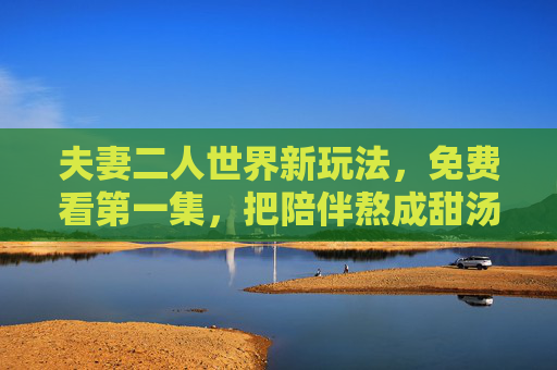 夫妻二人世界新玩法，免费看第一集，把陪伴熬成甜汤，免费看第一集，夫妻二人世界新玩法，把陪伴熬成甜汤