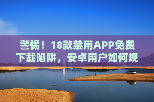 警惕！18款禁用APP免费下载陷阱，安卓用户如何规避风险？警惕！18款禁用APP免费下载陷阱，安卓用户如何规避风险？