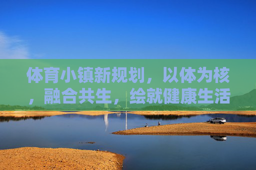 体育小镇新规划，以体为核，融合共生，绘就健康生活新图景，体育小镇新规划，以体为核融合共生，绘就健康生活新图景
