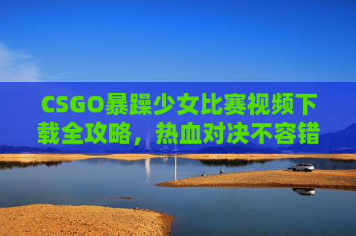 CSGO暴躁少女比赛视频下载全攻略，热血对决不容错过！CSGO暴躁少女比赛视频下载全攻略，热血对决不容错过！