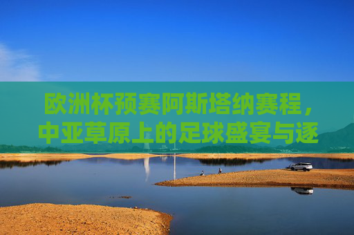 欧洲杯预赛阿斯塔纳赛程，中亚草原上的足球盛宴与逐梦之路，阿斯塔纳欧洲杯预赛，中亚草原的足球盛宴与逐梦之旅