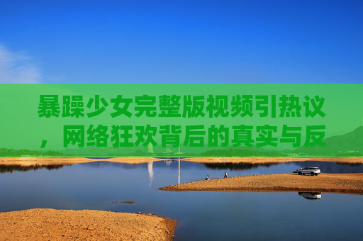 暴躁少女完整版视频引热议，网络狂欢背后的真实与反思，暴躁少女视频引热议，网络狂欢背后的真实与反思