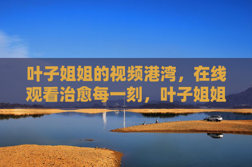 叶子姐姐的视频港湾，在线观看治愈每一刻，叶子姐姐的治愈视频港湾