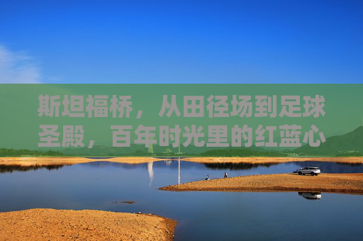斯坦福桥，从田径场到足球圣殿，百年时光里的红蓝心跳，斯坦福桥，百年红蓝心跳，从田径场到足球圣殿