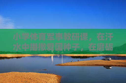 小学体育军事教研课，在汗水中播撒爱国种子，在磨砺中培育少年担当，小学体育军事教研课，汗水播撒爱国种子，磨砺培育少年担当