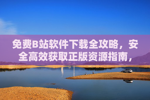 免费B站软件下载全攻略，安全高效获取正版资源指南，免费B站软件下载全攻略，安全高效获取正版资源指南