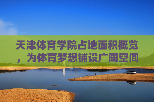 天津体育学院占地面积概览，为体育梦想铺设广阔空间，天津体育学院，广袤空间托举体育梦想