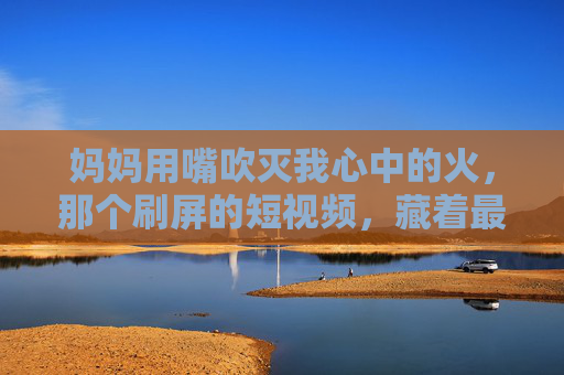 妈妈用嘴吹灭我心中的火，那个刷屏的短视频，藏着最笨拙也最滚烫的爱，妈妈用嘴吹灭心中的火，笨拙滚烫的爱