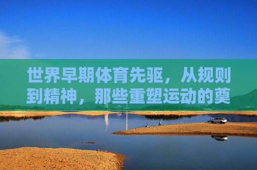 世界早期体育先驱，从规则到精神，那些重塑运动的奠基者，世界早期体育，规则与精神的奠基者