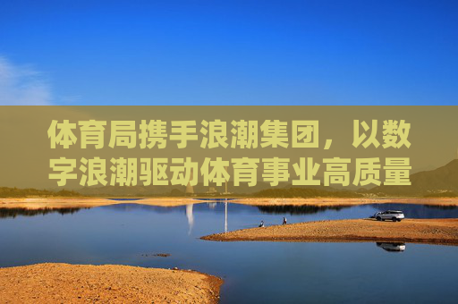 体育局携手浪潮集团，以数字浪潮驱动体育事业高质量发展，体育局携手浪潮集团 以数字浪潮驱动体育事业高质量发展