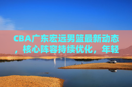 CBA广东宏远男篮最新动态，核心阵容持续优化，年轻球员加速成长，新赛季剑指卫冕