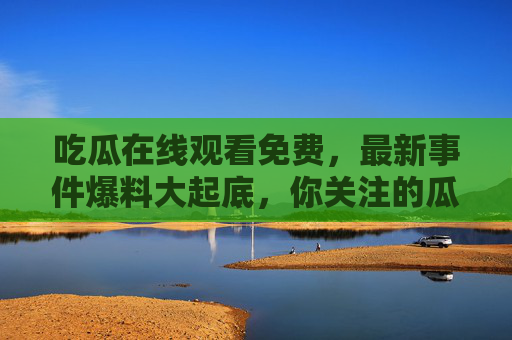 吃瓜在线观看免费，最新事件爆料大起底，你关注的瓜都在这里！免费吃瓜！最新事件爆料大起底，你关注的瓜全在这里