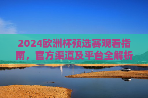 2024欧洲杯预选赛观看指南，官方渠道及平台全解析，2024欧洲杯预选赛官方观看指南，渠道与平台全解析