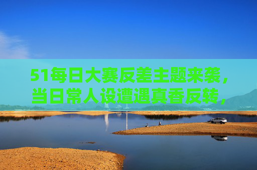 51每日大赛反差主题来袭，当日常人设遭遇真香反转，谁能C位出道？51每日大赛，反差人设真香反转，谁能C位出道？