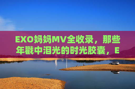 EXO妈妈MV全收录，那些年戳中泪光的时光胶囊，EXO妈妈MV全收录，那些年戳中泪光的时光胶囊
