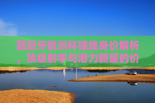 西班牙欧洲杯锋线身价解析，顶级射手与潜力新星的价值几何？西班牙欧洲杯锋线身价，顶级射手与潜力新星价值几何？