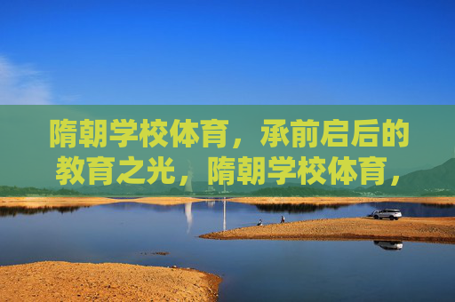 隋朝学校体育，承前启后的教育之光，隋朝学校体育，承前启后的教育之光