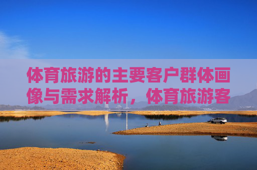 体育旅游的主要客户群体画像与需求解析，体育旅游客户群体画像与需求解析