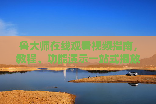 鲁大师在线观看视频指南，教程、功能演示一站式播放，鲁大师在线观看视频指南，教程、功能演示一站式播放