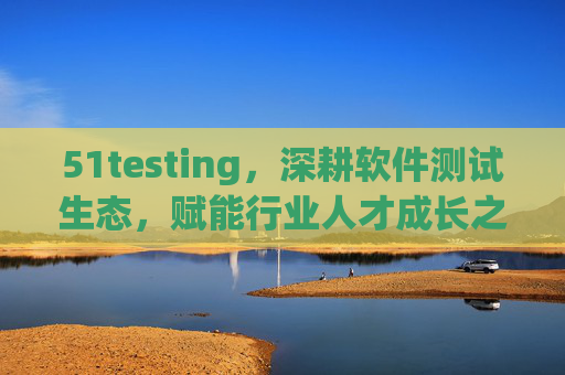 51testing，深耕软件测试生态，赋能行业人才成长之路，51testing深耕软件测试生态 赋能行业人才成长