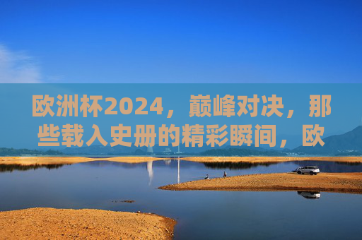 欧洲杯2024，巅峰对决，那些载入史册的精彩瞬间，欧洲杯2024巅峰对决，载入史册的精彩瞬间