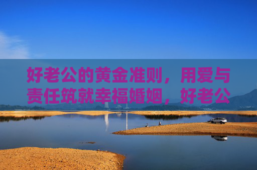 好老公的黄金准则，用爱与责任筑就幸福婚姻，好老公的黄金准则，爱与责任筑就幸福婚姻