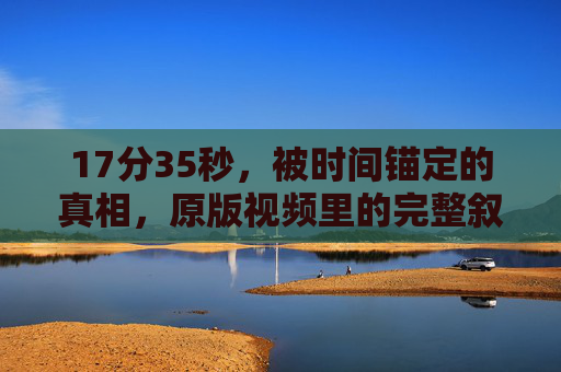 17分35秒，被时间锚定的真相，原版视频里的完整叙事，17分35秒，原版视频的锚定真相叙事