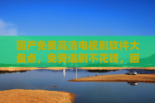 国产免费高清电视剧软件大盘点，免费追剧不花钱，画质体验拉满！国产免费高清追剧软件大盘点，免费看剧画质拉满