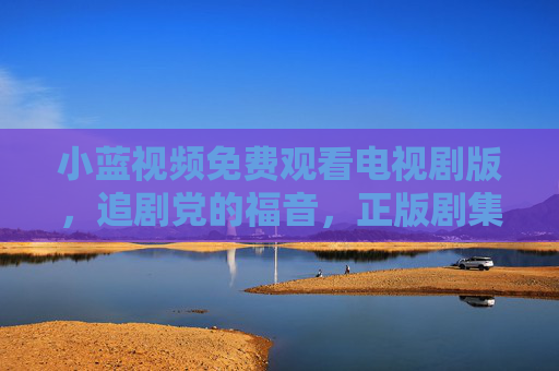 小蓝视频免费观看电视剧版，追剧党的福音，正版剧集随心看，小蓝视频免费正版剧集随心看，追剧党福音