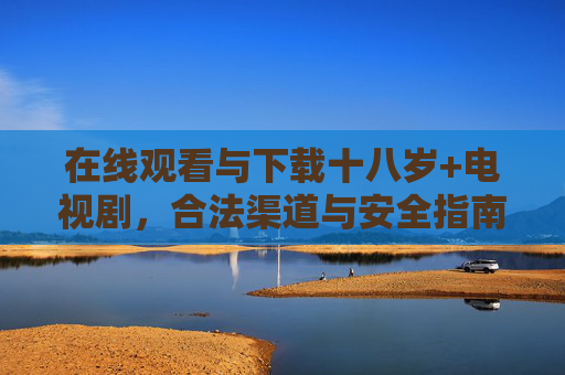 在线观看与下载十八岁+电视剧，合法渠道与安全指南，十八岁+电视剧在线观看下载，合法渠道与安全指南