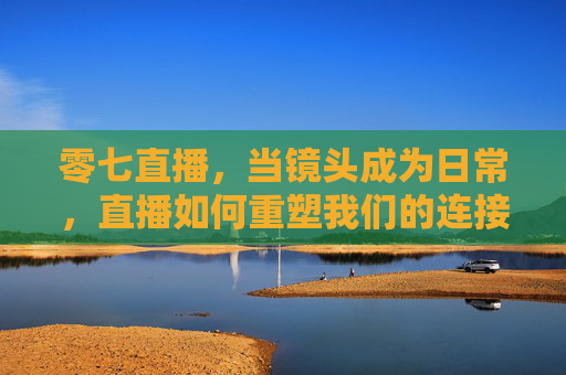 零七直播，当镜头成为日常，直播如何重塑我们的连接与表达？零七直播，镜头日常，重塑连接与表达