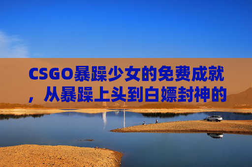 CSGO暴躁少女的免费成就，从暴躁上头到白嫖封神的野路子，CSGO暴躁少女，从暴躁上头到白嫖封神的免费成就野路子