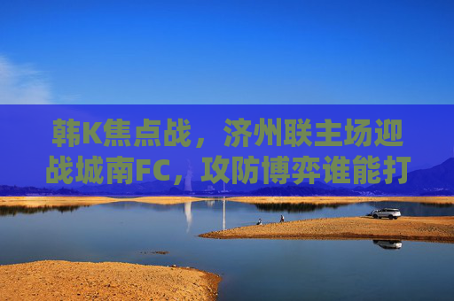 韩K焦点战，济州联主场迎战城南FC，攻防博弈谁能打破僵局？韩K焦点战，济州联主场迎战城南FC，攻防博弈破局之战