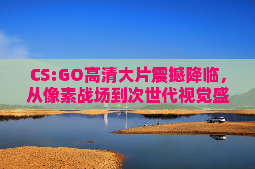 CS:GO高清大片震撼降临，从像素战场到次世代视觉盛宴，CS:GO，从像素战场到次世代视觉盛宴