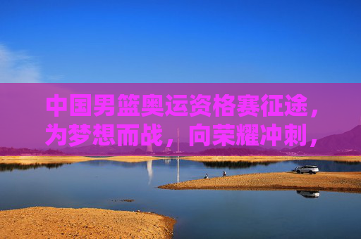 中国男篮奥运资格赛征途，为梦想而战，向荣耀冲刺，中国男篮奥运资格赛，为梦想而战，向荣耀冲刺