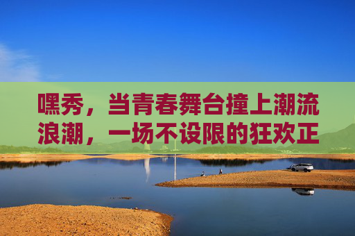 嘿秀,当青春舞台撞上潮流浪潮,一场不设限的狂欢正在发生,青春舞台撞潮流浪潮,不设限狂欢正上演 嘿秀,当青春舞台撞上潮流浪潮,一场不设限的狂欢正在发生,青春舞台撞潮流浪潮,不设限狂欢正上演