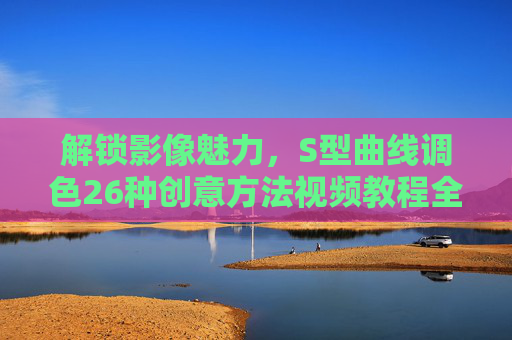 解锁影像魅力，S型曲线调色26种创意方法视频教程全解析，S型曲线调色26种创意方法视频教程全解析