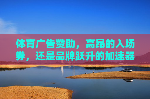 体育广告赞助，高昂的入场券，还是品牌跃升的加速器？体育广告赞助，品牌跃升的加速器还是高昂入场券？