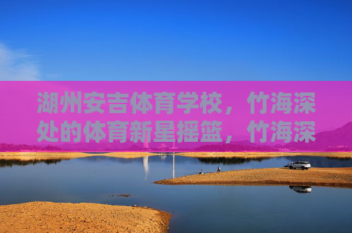 湖州安吉体育学校，竹海深处的体育新星摇篮，竹海深处的体育新星摇篮
