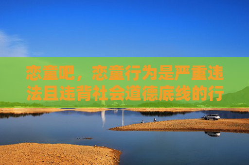 恋童吧，恋童行为是严重违法且违背社会道德底线的行为，我国法律对此类行为持零容忍态度，坚决打击任何形式的儿童性剥削和伤害。相关内容涉及违法，不应被传播或讨论，我们应共同保护未成年人的身心健康，维护良好的网络环境和社会秩序。