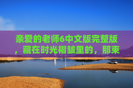 亲爱的老师6中文版完整版,藏在时光褶皱里的,那束不灭的光,亲爱的老师6中文版,藏在时光褶皱里的不灭之光 亲爱的老师6中文版完整版,藏在时光褶皱里的,那束不灭的光,亲爱的老师6中文版,藏在时光褶皱里的不灭之光