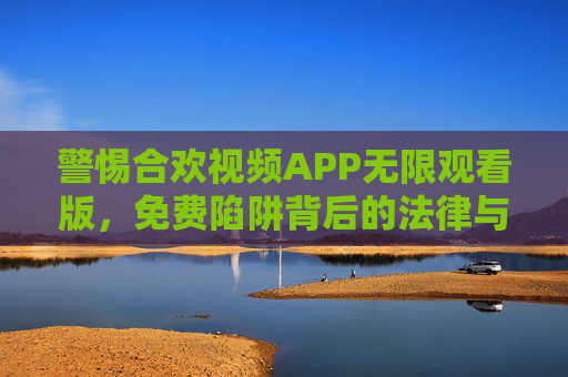 警惕合欢视频APP无限观看版，免费陷阱背后的法律与安全风险，警惕合欢视频APP无限观看版，免费陷阱背后的法律与安全风险