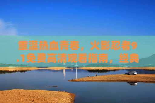 重温热血青春，火影忍者9.1免费高清观看指南，经典画质再升级！