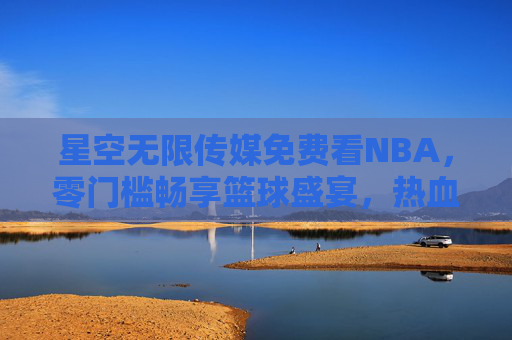 星空无限传媒免费看NBA，零门槛畅享篮球盛宴，热血永不落幕，星空无限传媒，免费看NBA，零门槛畅享篮球热血盛宴
