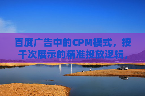百度广告中的CPM模式，按千次展示的精准投放逻辑，百度广告CPM模式，千次展示的精准投放逻辑