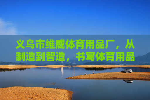 义乌市维威体育用品厂，从制造到智造，书写体育用品的民生温度，义乌维威体育，从制造到智造，书写体育用品民生温度